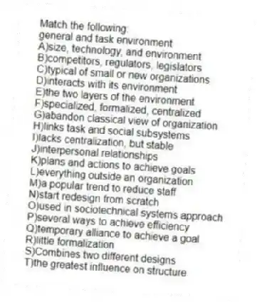 Match the following:
-general and task environment
A)size, technology, and environment
B)competitors, regulators, legislators
C)typical of small or new organizations
D)interacts with its environment
E)the two layers of the environment
F)specialized, formalized, centralized
G)abandon classical view of organization
H)links task and social subsystems
I)lacks centralization, but stable
J)interpersonal relationships
K)plans and actions to achieve goals
L)everything outside an organization
M)a popular trend to reduce staff
N)start redesign from scratch
O)used in sociotechnical systems approach
P)several ways to achieve efficiency
Q)temporary alliance to achieve a goal
R)little formalization
S)Combines two different designs
T)the greatest influence on structure