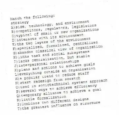 Match the following:
-strategy
A)size, technology, and environment
B)competitors, regulators, legislators
C)typical of small or new organizations
D)interacts with its environment
E)the two layers of the environment
F)specialized, formalized, centralized
G)abandon classical view of organization
H)links task and social subsystems
I)lacks centralization, but stable
J)interpersonal relationships
K)plans and actions to achieve goals
L)everything outside an organization
M)a popular trend to reduce staff
N)start redesign from scratch
O)used in sociotechnical systems approach
P)several ways to achieve efficiency
Q)temporary alliance to achieve a goal
R)little formalization
S)Combines two different designs
T)the greatest influence on structure