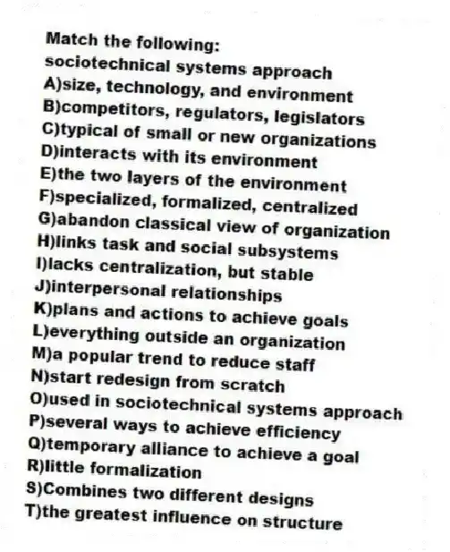 Match the following:
-sociotechnical systems approach
A)size, technology, and environment
B)competitors, regulators, legislators
C)typical of small or new organizations
D)interacts with its environment
E)the two layers of the environment
F)specialized, formalized, centralized
G)abandon classical view of organization
H)links task and social subsystems
I)lacks centralization, but stable
J)interpersonal relationships
K)plans and actions to achieve goals
L)everything outside an organization
M)a popular trend to reduce staff
N)start redesign from scratch
O)used in sociotechnical systems approach
P)several ways to achieve efficiency
Q)temporary alliance to achieve a goal
R)little formalization
S)Combines two different designs
T)the greatest influence on structure