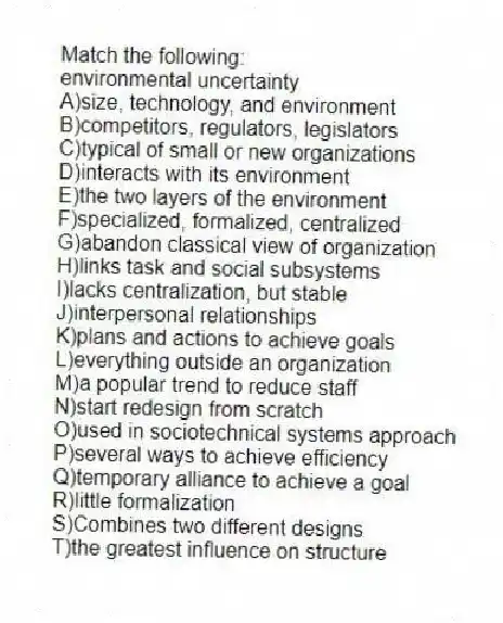 Match the following:
-environmental uncertainty
A)size, technology, and environment
B)competitors, regulators, legislators
C)typical of small or new organizations
D)interacts with its environment
E)the two layers of the environment
F)specialized, formalized, centralized
G)abandon classical view of organization
H)links task and social subsystems
I)lacks centralization, but stable
J)interpersonal relationships
K)plans and actions to achieve goals
L)everything outside an organization
M)a popular trend to reduce staff
N)start redesign from scratch
O)used in sociotechnical systems approach
P)several ways to achieve efficiency
Q)temporary alliance to achieve a goal
R)little formalization
S)Combines two different designs
T)the greatest influence on structure