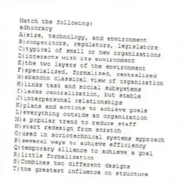 Match the following:
-adhocracy
A)size, technology, and environment
B)competitors, regulators, legislators
C)typical of small or new organizations
D)interacts with its environment
E)the two layers of the environment
F)specialized, formalized, centralized
G)abandon classical view of organization
H)links task and social subsystems
I)lacks centralization, but stable
J)interpersonal relationships
K)plans and actions to achieve goals
L)everything outside an organization
M)a popular trend to reduce staff
N)start redesign from scratch
O)used in sociotechnical systems approach
P)several ways to achieve efficiency
Q)temporary alliance to achieve a goal
R)little formalization
S)Combines two different designs
T)the greatest influence on structure