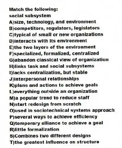 Match the following:
-social subsystem
A)size, technology, and environment
B)competitors, regulators, legislators
C)typical of small or new organizations
D)interacts with its environment
E)the two layers of the environment
F)specialized, formalized, centralized
G)abandon classical view of organization
H)links task and social subsystems
I)lacks centralization, but stable
J)interpersonal relationships
K)plans and actions to achieve goals
L)everything outside an organization
M)a popular trend to reduce staff
N)start redesign from scratch
O)used in sociotechnical systems approach
P)several ways to achieve efficiency
Q)temporary alliance to achieve a goal
R)little formalization
S)Combines two different designs
T)the greatest influence on structure