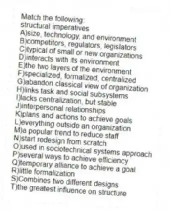 Match the following:
-structural imperatives
A)size, technology, and environment
B)competitors, regulators, legislators
C)typical of small or new organizations
D)interacts with its environment
E)the two layers of the environment
F)specialized, formalized, centralized
G)abandon classical view of organization
H)links task and social subsystems
I)lacks centralization, but stable
J)interpersonal relationships
K)plans and actions to achieve goals
L)everything outside an organization
M)a popular trend to reduce staff
N)start redesign from scratch
O)used in sociotechnical systems approach
P)several ways to achieve efficiency
Q)temporary alliance to achieve a goal
R)little formalization
S)Combines two different designs
T)the greatest influence on structure
