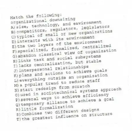 Match the following:
-organizational downsizing
A)size, technology, and environment
B)competitors, regulators, legislators
C)typical of small or new organizations
D)interacts with its environment
E)the two layers of the environment
F)specialized, formalized, centralized
G)abandon classical view of organization
H)links task and social subsystems
I)lacks centralization, but stable
J)interpersonal relationships
K)plans and actions to achieve goals
L)everything outside an organization
M)a popular trend to reduce staff
N)start redesign from scratch
O)used in sociotechnical systems approach
P)several ways to achieve efficiency
Q)temporary alliance to achieve a goal
R)little formalization
S)Combines two different designs
T)the greatest influence on structure