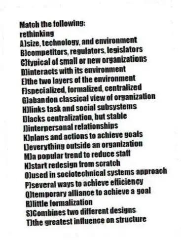 Match the following:
-rethinking
A)size, technology, and environment
B)competitors, regulators, legislators
C)typical of small or new organizations
D)interacts with its environment
E)the two layers of the environment
F)specialized, formalized, centralized
G)abandon classical view of organization
H)links task and social subsystems
I)lacks centralization, but stable
J)interpersonal relationships
K)plans and actions to achieve goals
L)everything outside an organization
M)a popular trend to reduce staff
N)start redesign from scratch
O)used in sociotechnical systems approach
P)several ways to achieve efficiency
Q)temporary alliance to achieve a goal
R)little formalization
S)Combines two different designs
T)the greatest influence on structure
