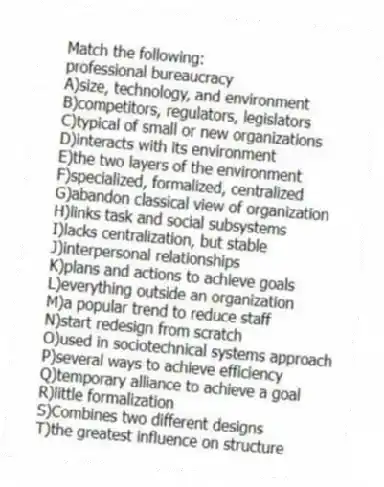 Match the following:
-professional bureaucracy
A)size, technology, and environment
B)competitors, regulators, legislators
C)typical of small or new organizations
D)interacts with its environment
E)the two layers of the environment
F)specialized, formalized, centralized
G)abandon classical view of organization
H)links task and social subsystems
I)lacks centralization, but stable
J)interpersonal relationships
K)plans and actions to achieve goals
L)everything outside an organization
M)a popular trend to reduce staff
N)start redesign from scratch
O)used in sociotechnical systems approach
P)several ways to achieve efficiency
Q)temporary alliance to achieve a goal
R)little formalization
S)Combines two different designs
T)the greatest influence on structure