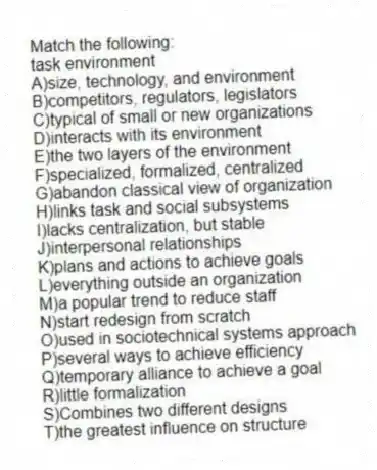 Match the following:
-task environment
A)size, technology, and environment
B)competitors, regulators, legislators
C)typical of small or new organizations
D)interacts with its environment
E)the two layers of the environment
F)specialized, formalized, centralized
G)abandon classical view of organization
H)links task and social subsystems
I)lacks centralization, but stable
J)interpersonal relationships
K)plans and actions to achieve goals
L)everything outside an organization
M)a popular trend to reduce staff
N)start redesign from scratch
O)used in sociotechnical systems approach
P)several ways to achieve efficiency
Q)temporary alliance to achieve a goal
R)little formalization
S)Combines two different designs
T)the greatest influence on structure