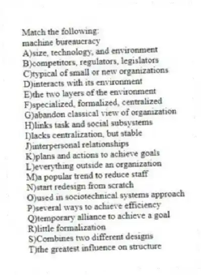 Match the following:
-machine bureaucracy
A)size, technology, and environment
B)competitors, regulators, legislators
C)typical of small or new organizations
D)interacts with its environment
E)the two layers of the environment
F)specialized, formalized, centralized
G)abandon classical view of organization
H)links task and social subsystems
I)lacks centralization, but stable
J)interpersonal relationships
K)plans and actions to achieve goals
L)everything outside an organization
M)a popular trend to reduce staff
N)start redesign from scratch
O)used in sociotechnical systems approach
P)several ways to achieve efficiency
Q)temporary alliance to achieve a goal
R)little formalization
S)Combines two different designs
T)the greatest influence on structure