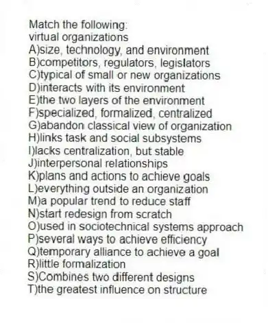 Match the following:
-virtual organizations
A)size, technology, and environment
B)competitors, regulators, legislators
C)typical of small or new organizations
D)interacts with its environment
E)the two layers of the environment
F)specialized, formalized, centralized
G)abandon classical view of organization
H)links task and social subsystems
I)lacks centralization, but stable
J)interpersonal relationships
K)plans and actions to achieve goals
L)everything outside an organization
M)a popular trend to reduce staff
N)start redesign from scratch
O)used in sociotechnical systems approach
P)several ways to achieve efficiency
Q)temporary alliance to achieve a goal
R)little formalization
S)Combines two different designs
T)the greatest influence on structure
