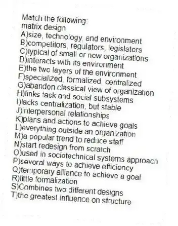 Match the following:
-matrix design
A)size, technology, and environment
B)competitors, regulators, legislators
C)typical of small or new organizations
D)interacts with its environment
E)the two layers of the environment
F)specialized, formalized, centralized
G)abandon classical view of organization
H)links task and social subsystems
I)lacks centralization, but stable
J)interpersonal relationships
K)plans and actions to achieve goals
L)everything outside an organization
M)a popular trend to reduce staff
N)start redesign from scratch
O)used in sociotechnical systems approach
P)several ways to achieve efficiency
Q)temporary alliance to achieve a goal
R)little formalization
S)Combines two different designs
T)the greatest influence on structure
