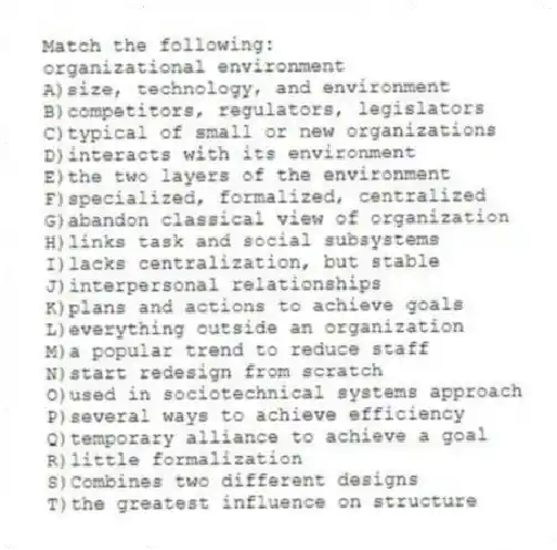 Match the following:
-organizational environment
A)size, technology, and environment
B)competitors, regulators, legislators
C)typical of small or new organizations
D)interacts with its environment
E)the two layers of the environment
F)specialized, formalized, centralized
G)abandon classical view of organization
H)links task and social subsystems
I)lacks centralization, but stable
J)interpersonal relationships
K)plans and actions to achieve goals
L)everything outside an organization
M)a popular trend to reduce staff
N)start redesign from scratch
O)used in sociotechnical systems approach
P)several ways to achieve efficiency
Q)temporary alliance to achieve a goal
R)little formalization
S)Combines two different designs
T)the greatest influence on structure