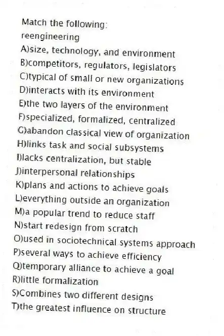Match the following:
-reengineering
A)size, technology, and environment
B)competitors, regulators, legislators
C)typical of small or new organizations
D)interacts with its environment
E)the two layers of the environment
F)specialized, formalized, centralized
G)abandon classical view of organization
H)links task and social subsystems
I)lacks centralization, but stable
J)interpersonal relationships
K)plans and actions to achieve goals
L)everything outside an organization
M)a popular trend to reduce staff
N)start redesign from scratch
O)used in sociotechnical systems approach
P)several ways to achieve efficiency
Q)temporary alliance to achieve a goal
R)little formalization
S)Combines two different designs
T)the greatest influence on structure