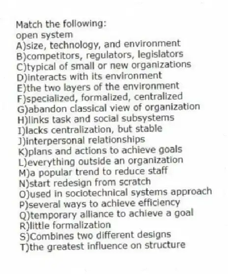 Match the following:
-open system
A)size, technology, and environment
B)competitors, regulators, legislators
C)typical of small or new organizations
D)interacts with its environment
E)the two layers of the environment
F)specialized, formalized, centralized
G)abandon classical view of organization
H)links task and social subsystems
I)lacks centralization, but stable
J)interpersonal relationships
K)plans and actions to achieve goals
L)everything outside an organization
M)a popular trend to reduce staff
N)start redesign from scratch
O)used in sociotechnical systems approach
P)several ways to achieve efficiency
Q)temporary alliance to achieve a goal
R)little formalization
S)Combines two different designs
T)the greatest influence on structure