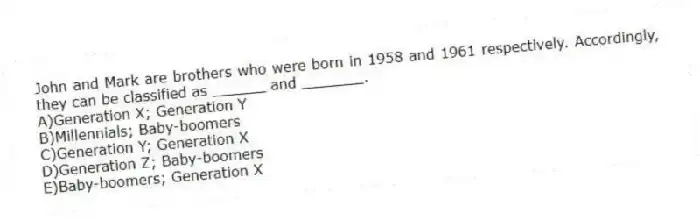 John and Mark are brothers who were born in 1958 and 1961 respectively. Accordingly, they can be classified as ______ and _______.
A)Generation X; Generation Y
B)Millennials; Baby-boomers
C)Generation Y; Generation X
D)Generation Z; Baby-boomers
E)Baby-boomers; Generation X