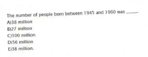 The number of people born between 1945 and 1960 was _____.
A)38 million
B)27 million
C)100 million
D)56 million
E)38 million.