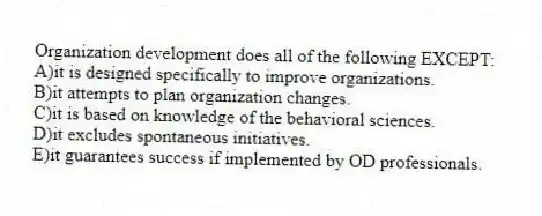 Organization development does all of the following EXCEPT:
A)it is designed specifically to improve organizations.
B)it attempts to plan organization changes.
C)it is based on knowledge of the behavioral sciences.
D)it excludes spontaneous initiatives.
E)it guarantees success if implemented by OD professionals.