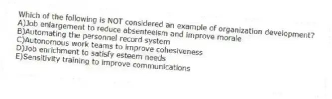 Which of the following is NOT considered an example of organization development?
A)Job enlargement to reduce absenteeism and improve morale
B)Automating the personnel record system
C)Autonomous work teams to improve cohesiveness
D)Job enrichment to satisfy esteem needs
E)Sensitivity training to improve communications
