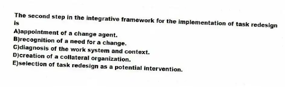 The second step in the integrative framework for the implementation of task redesign is
A)appointment of a change agent.
B)recognition of a need for a change.
C)diagnosis of the work system and context.
D)creation of a collateral organization.
E)selection of task redesign as a potential intervention.