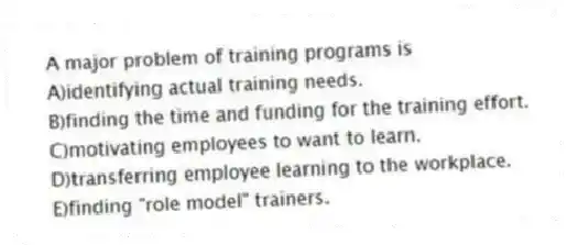 A major problem of training programs is
A)identifying actual training needs.
B)finding the time and funding for the training effort.
C)motivating employees to want to learn.
D)transferring employee learning to the workplace.
E)finding "role model" trainers.