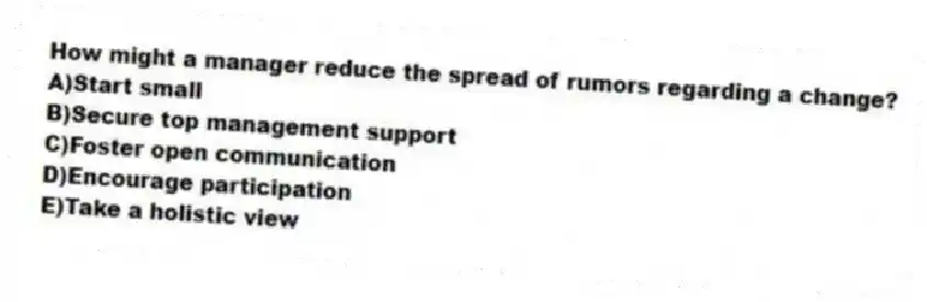 How might a manager reduce the spread of rumors regarding a change?
A)Start small
B)Secure top management support
C)Foster open communication
D)Encourage participation
E)Take a holistic view