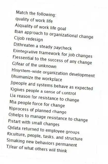 Match the following:
-quality of work life
A)quality of work life goal
B)an approach to organizational change
C)job redesign
D)threaten a steady paycheck
E)integrative framework for job changes
F)essential to the success of any change
G)fear of the unknown
H)system-wide organization development
I)humanize the workplace
J)people and systems behave as expected
K)gives people a sense of control
L)a reason for resistance to change
M)a people force for change
N)process of planned change
O)helps to manage resistance to change
P)start with small changes
Q)data returned to employee groups
R)culture, people, tasks, and structure
S)making new behaviors permanent
T)fear of what others will think