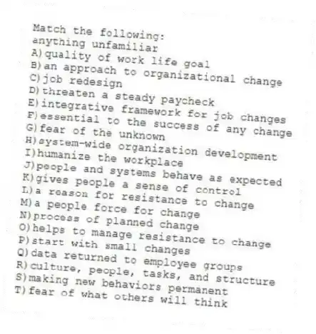 Match the following:
-anything unfamiliar
A)quality of work life goal
B)an approach to organizational change
C)job redesign
D)threaten a steady paycheck
E)integrative framework for job changes
F)essential to the success of any change
G)fear of the unknown
H)system-wide organization development
I)humanize the workplace
J)people and systems behave as expected
K)gives people a sense of control
L)a reason for resistance to change
M)a people force for change
N)process of planned change
O)helps to manage resistance to change
P)start with small changes
Q)data returned to employee groups
R)culture, people, tasks, and structure
S)making new behaviors permanent
T)fear of what others will think