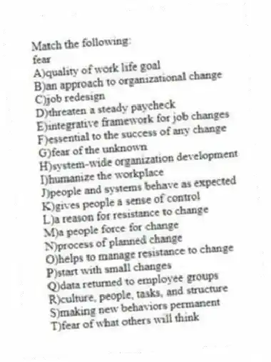 Match the following:
-fear
A)quality of work life goal
B)an approach to organizational change
C)job redesign
D)threaten a steady paycheck
E)integrative framework for job changes
F)essential to the success of any change
G)fear of the unknown
H)system-wide organization development
I)humanize the workplace
J)people and systems behave as expected
K)gives people a sense of control
L)a reason for resistance to change
M)a people force for change
N)process of planned change
O)helps to manage resistance to change
P)start with small changes
Q)data returned to employee groups
R)culture, people, tasks, and structure
S)making new behaviors permanent
T)fear of what others will think