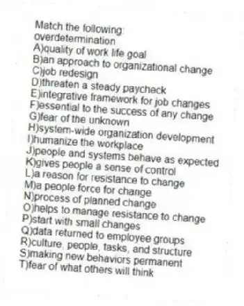 Match the following:
-overdetermination
A)quality of work life goal
B)an approach to organizational change
C)job redesign
D)threaten a steady paycheck
E)integrative framework for job changes
F)essential to the success of any change
G)fear of the unknown
H)system-wide organization development
I)humanize the workplace
J)people and systems behave as expected
K)gives people a sense of control
L)a reason for resistance to change
M)a people force for change
N)process of planned change
O)helps to manage resistance to change
P)start with small changes
Q)data returned to employee groups
R)culture, people, tasks, and structure
S)making new behaviors permanent
T)fear of what others will think