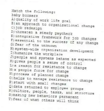 Match the following:
-baby boomers
A)quality of work life goal
B)an approach to organizational change
C)job redesign
D)threaten a steady paycheck
E)integrative framework for job changes
F)essential to the success of any change
G)fear of the unknown
H)system-wide organization development
I)humanize the workplace
J)people and systems behave as expected
K)gives people a sense of control
L)a reason for resistance to change
M)a people force for change
N)process of planned change
O)helps to manage resistance to change
P)start with small changes
Q)data returned to employee groups
R)culture, people, tasks, and structure
S)making new behaviors permanent
T)fear of what others will think