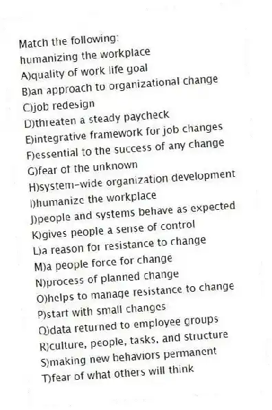 Match the following:
-humanizing the workplace
A)quality of work life goal
B)an approach to organizational change
C)job redesign
D)threaten a steady paycheck
E)integrative framework for job changes
F)essential to the success of any change
G)fear of the unknown
H)system-wide organization development
I)humanize the workplace
J)people and systems behave as expected
K)gives people a sense of control
L)a reason for resistance to change
M)a people force for change
N)process of planned change
O)helps to manage resistance to change
P)start with small changes
Q)data returned to employee groups
R)culture, people, tasks, and structure
S)making new behaviors permanent
T)fear of what others will think