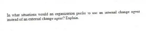 In what situations would an organization prefer to use an internal change agent instead of an external change agent? Explain.