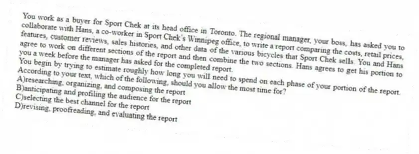 You work as a buyer for Sport Chek at its head office in Toronto. The regional manager, your boss, has asked you to collaborate with Hans, a co-worker in Sport Chek’s Winnipeg office, to write a report comparing the costs, retail prices, features, customer reviews, sales histories, and other data of the various bicycles that Sport Chek sells. You and Hans agree to work on different sections of the report and then combine the two sections. Hans agrees to get his portion to you a week before the manager has asked for the completed report.
-You begin by trying to estimate roughly how long you will need to spend on each phase of your portion of the report. According to your text, which of the following, should you allow the most time for?
A)researching, organizing, and composing the report
B)anticipating and profiling the audience for the report
C)selecting the best channel for the report
D)revising, proofreading, and evaluating the report