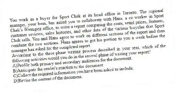 You work as a buyer for Sport Chek at its head office in Toronto. The regional manager, your boss, has asked you to collaborate with Hans, a co-worker in Sport Chek’s Winnipeg office, to write a report comparing the costs, retail prices, features, customer reviews, sales histories, and other data of the various bicycles that Sport Chek sells. You and Hans agree to work on different sections of the report and then combine the two sections. Hans agrees to get his portion to you a week before the manager has asked for the completed report.
-According to the three-phase writing process described in your text, which of the following activities would you do in the second phase of writing your report?
A)Profile both primary and secondary audiences for the document.
B)Anticipate the reader's reaction to the document.
C)Collect the required information you have been asked to include.
D)Revise the content of the document.