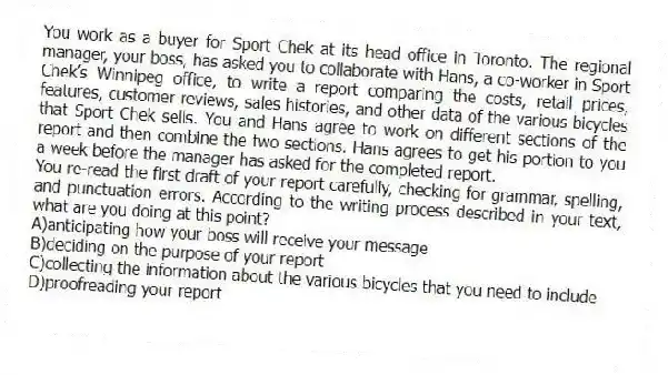 You work as a buyer for Sport Chek at its head office in Toronto. The regional manager, your boss, has asked you to collaborate with Hans, a co-worker in Sport Chek’s Winnipeg office, to write a report comparing the costs, retail prices, features, customer reviews, sales histories, and other data of the various bicycles that Sport Chek sells. You and Hans agree to work on different sections of the report and then combine the two sections. Hans agrees to get his portion to you a week before the manager has asked for the completed report.
-You re-read the first draft of your report carefully, checking for grammar, spelling, and punctuation errors. According to the writing process described in your text, what are you doing at this point?
A)anticipating how your boss will receive your message
B)deciding on the purpose of your report
C)collecting the information about the various bicycles that you need to include
D)proofreading your report