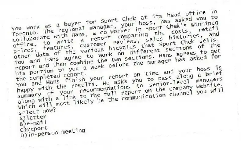 You work as a buyer for Sport Chek at its head office in Toronto. The regional manager, your boss, has asked you to collaborate with Hans, a co-worker in Sport Chek’s Winnipeg office, to write a report comparing the costs, retail prices, features, customer reviews, sales histories, and other data of the various bicycles that Sport Chek sells. You and Hans agree to work on different sections of the report and then combine the two sections. Hans agrees to get his portion to you a week before the manager has asked for the completed report.
-You and Hans finish your report on time and your boss is happy with the results. He asks you to pass along a brief summary of your recommendations to senior-level managers along with a link to the full report on the company website. Which will most likely be the communication channel you will select now?
A)letter
B)e-mail
C)report
D)in-person meeting