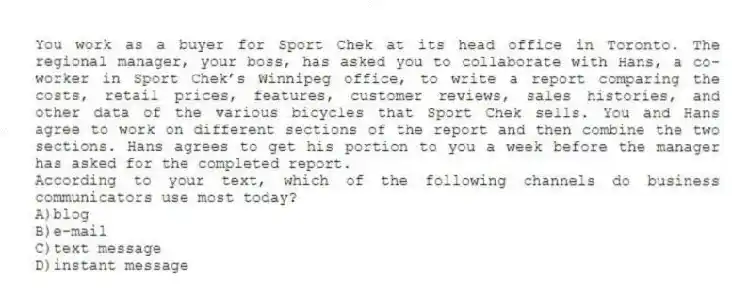 You work as a buyer for Sport Chek at its head office in Toronto. The regional manager, your boss, has asked you to collaborate with Hans, a co-worker in Sport Chek’s Winnipeg office, to write a report comparing the costs, retail prices, features, customer reviews, sales histories, and other data of the various bicycles that Sport Chek sells. You and Hans agree to work on different sections of the report and then combine the two sections. Hans agrees to get his portion to you a week before the manager has asked for the completed report.
-According to your text, which of the following channels do business communicators use most today?
A)blog
B)e-mail
C)text message
D)instant message