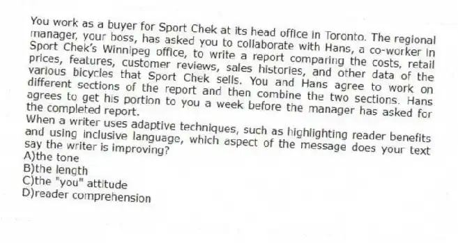 You work as a buyer for Sport Chek at its head office in Toronto. The regional manager, your boss, has asked you to collaborate with Hans, a co-worker in Sport Chek’s Winnipeg office, to write a report comparing the costs, retail prices, features, customer reviews, sales histories, and other data of the various bicycles that Sport Chek sells. You and Hans agree to work on different sections of the report and then combine the two sections. Hans agrees to get his portion to you a week before the manager has asked for the completed report.
-When a writer uses adaptive techniques, such as highlighting reader benefits and using inclusive language, which aspect of the message does your text say the writer is improving?
A)the tone
B)the length
C)the "you" attitude
D)reader comprehension