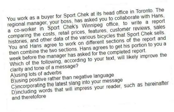 You work as a buyer for Sport Chek at its head office in Toronto. The regional manager, your boss, has asked you to collaborate with Hans, a co-worker in Sport Chek’s Winnipeg office, to write a report comparing the costs, retail prices, features, customer reviews, sales histories, and other data of the various bicycles that Sport Chek sells. You and Hans agree to work on different sections of the report and then  combine the two sections. Hans agrees to get his portion to you a week before the manager has asked for the completed report.
-Which of the following, according to your text, will likely improve the clarity and tone of a message?
A)using lots of adverbs
B)using positive rather than negative language
C)incorporating the latest slang into your message
D)including words that will impress your reader, such as hereinafter and theretofore