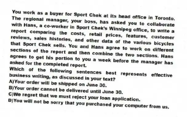 You work as a buyer for Sport Chek at its head office in Toronto. The regional manager, your boss, has asked you to collaborate with Hans, a co-worker in Sport Chek’s Winnipeg office, to write a report comparing the costs, retail prices, features, customer reviews, sales histories, and other data of the various bicycles that Sport Chek sells. You and Hans agree to work on different sections of the report and then combine the two sections. Hans agrees to get his portion to you a week before the manager has asked for the completed report.
-Which of the following sentences best represents effective business writing, as discussed in your text?
A)Your order will be shipped on June 30.
B)Your order cannot be delivered until June 30.
C)We regret that we must reject your loan application.
D)You will not be sorry that you purchased your computer from us.