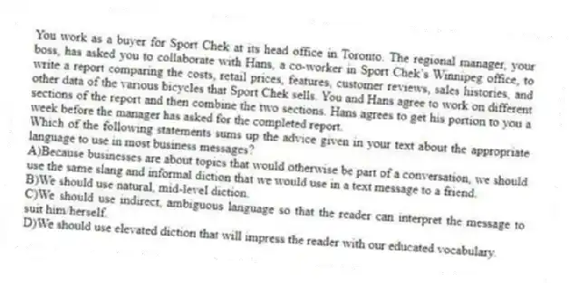 You work as a buyer for Sport Chek at its head office in Toronto. The regional manager, your boss, has asked you to collaborate with Hans, a co-worker in Sport Chek’s Winnipeg office, to write a report comparing the costs, retail prices, features, customer reviews, sales histories, and other data of the various bicycles that Sport Chek sells. You and Hans agree to work on different sections of the report and then combine the two sections. Hans agrees to get his portion to you a week before the manager has asked for the completed report.
-Which of the following statements sums up the advice given in your text about the appropriate language to use in most business messages?
A)Because businesses are about topics that would otherwise be part of a conversation, we should use the same slang and informal diction that we would use in a text message to a friend.
B)We should use natural, mid-level diction.
C)We should use indirect, ambiguous language so that the reader can interpret the message to suit him/herself.
D)We should use elevated diction that will impress the reader with our educated vocabulary.