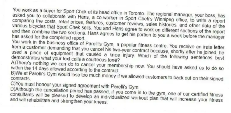 You work as a buyer for Sport Chek at its head office in Toronto. The regional manager, your boss, has asked you to collaborate with Hans, a co-worker in Sport Chek’s Winnipeg office, to write a report comparing the costs, retail prices, features, customer reviews, sales histories, and other data of the various bicycles that Sport Chek sells. You and Hans agree to work on different sections of the report and then combine the two sections. Hans agrees to get his portion to you a week before the manager has asked for the completed report.
-You work in the business office of Parelli's Gym, a popular fitness centre. You receive an irate letter from a customer demanding that you cancel his two-year contract because, shortly after he joined, he used a piece of equipment that caused a knee injury. Which of the following sentences best demonstrates what your text calls a courteous tone?
A)There's nothing we can do to cancel your membership now. You should have asked us to do so within the 14 days allowed according to the contract.
B)We at Parelli's Gym would lose too much money if we allowed customers to back out on their signed contracts.
C)You must honour your signed agreement with Parelli's Gym.
D)Although the cancellation period has passed, if you come in to the gym, one of our certified fitness consultants will be pleased to develop an individualized workout plan that will increase your fitness and will rehabilitate and strengthen your knees.
