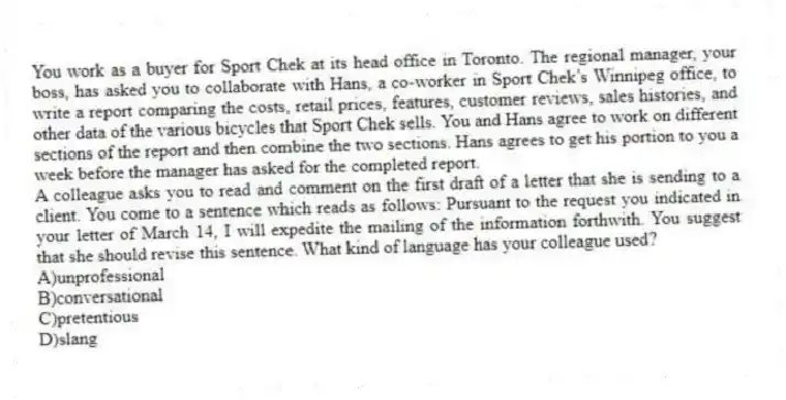 You work as a buyer for Sport Chek at its head office in Toronto. The regional manager, your boss, has asked you to collaborate with Hans, a co-worker in Sport Chek’s Winnipeg office, to write a report comparing the costs, retail prices, features, customer reviews, sales histories, and other data of the various bicycles that Sport Chek sells. You and Hans agree to work on different sections of the report and then combine the two sections. Hans agrees to get his portion to you a week before the manager has asked for the completed report.
-A colleague asks you to read and comment on the first draft of a letter that she is sending to a client. You come to a sentence which reads as follows: Pursuant to the request you indicated in your letter of March 14, I will expedite the mailing of the information forthwith. You suggest that she should revise this sentence. What kind of language has your colleague used?
A)unprofessional
B)conversational
C)pretentious
D)slang