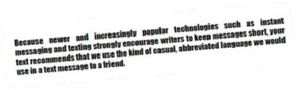 Because newer and increasingly popular technologies such as instant messaging and texting strongly encourage writers to keep messages short, your text recommends that we use the kind of casual, abbreviated language we would use in a text message to a friend.