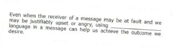 Even when the receiver of a message may be at fault and we may be justifiably upset or angry, using _________________ language in a message can help us achieve the outcome we desire.