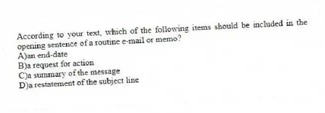 According to your text, which of the following items should be included in the opening sentence of a routine e-mail or memo?
A)an end-date
B)a request for action
C)a summary of the message
D)a restatement of the subject line