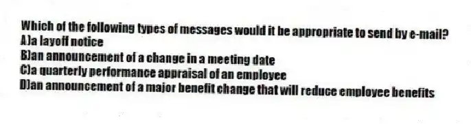 Which of the following types of messages would it be appropriate to send by e-mail?
A)a layoff notice
B)an announcement of a change in a meeting date
C)a quarterly performance appraisal of an employee
D)an announcement of a major benefit change that will reduce employee benefits