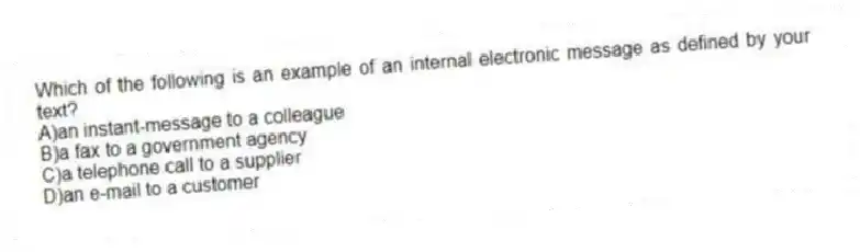 Which of the following is an example of an internal electronic message as defined by your text?
A)an instant-message to a colleague
B)a fax to a government agency
C)a telephone call to a supplier
D)an e-mail to a customer