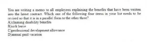 You are writing a memo to all employees explaining the benefits that have been written into the latest contract. Which one of the following four items in your list needs to be revised so that it is in a parallel form to the other three?
A)claiming disability benefits
B)sick leave
C)professional development allowance
D)annual paid vacation
