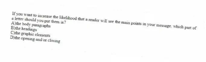 If you want to increase the likelihood that a reader will see the main points in your message, which part of a letter should you put them in?
A)the body paragraphs
B)the headings
C)the graphic elements
D)the opening and/or closing