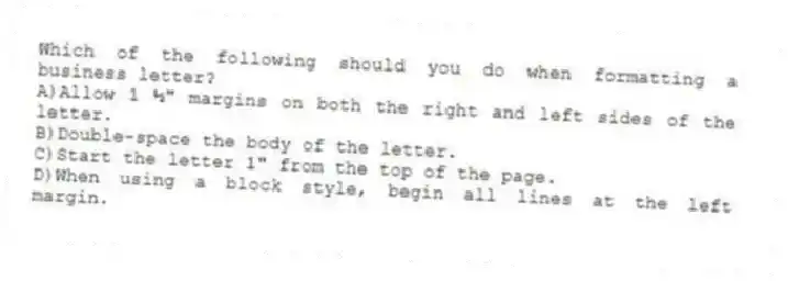 Which of the following should you do when formatting a business letter?
A)Allow 1 ½" margins on both the right and left sides of the letter.
B)Double-space the body of the letter.
C)Start the letter 1" from the top of the page.
D)When using a block style, begin all lines at the left margin.